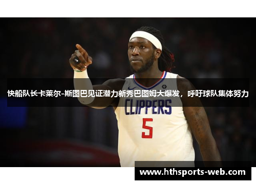 快船队长卡莱尔-斯图巴见证潜力新秀巴图姆大爆发，呼吁球队集体努力